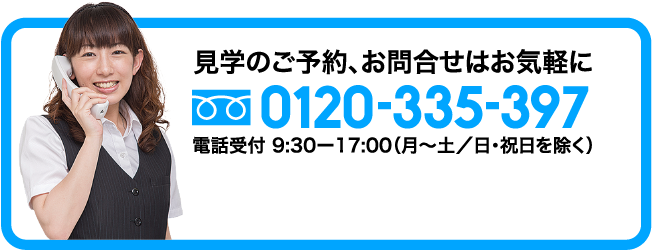 見学のご予約。お問い合わせはお気軽に 0120-335-397 電話受付9:30-17:00（月～土/日・祝日を除く）